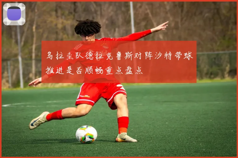 乌拉圭队德拉克鲁斯对阵沙特带球推进是否顺畅重点盘点